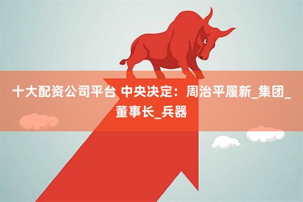 十大配资公司平台 中央决定：周治平履新_集团_董事长_兵器