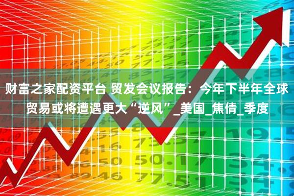 财富之家配资平台 贸发会议报告：今年下半年全球贸易或将遭遇更大“逆风”_美国_焦倩_季度