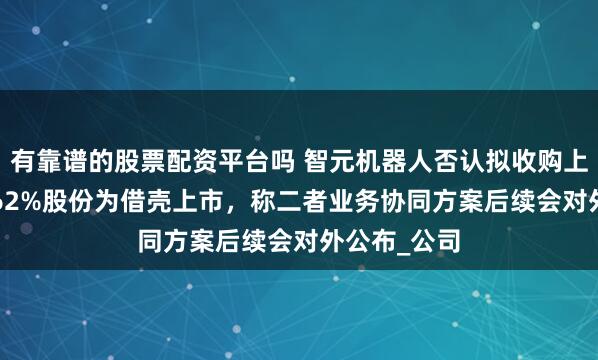有靠谱的股票配资平台吗 智元机器人否认拟收购上纬新材63.62%股份为借壳上市，称二者业务协同方案后续会对外公布_公司