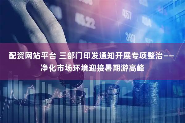 配资网站平台 三部门印发通知开展专项整治—— 净化市场环境迎接暑期游高峰