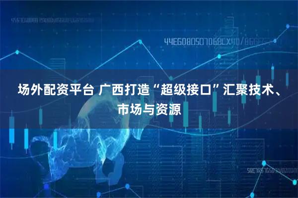 场外配资平台 广西打造“超级接口”汇聚技术、市场与资源