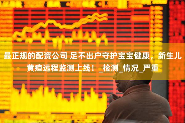 最正规的配资公司 足不出户守护宝宝健康，新生儿黄疸远程监测上线！_检测_情况_严重