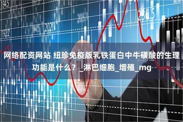 网络配资网站 纽珍免疫版乳铁蛋白中牛磺酸的生理功能是什么？_淋巴细胞_增殖_mg