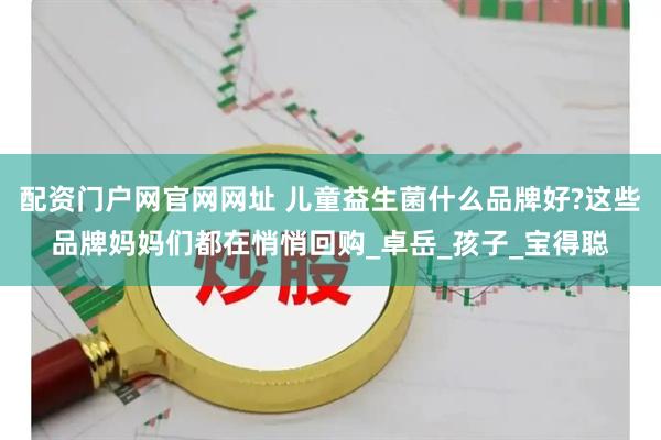 配资门户网官网网址 儿童益生菌什么品牌好?这些品牌妈妈们都在悄悄回购_卓岳_孩子_宝得聪