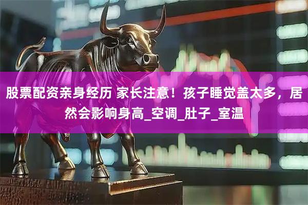 股票配资亲身经历 家长注意！孩子睡觉盖太多，居然会影响身高_空调_肚子_室温