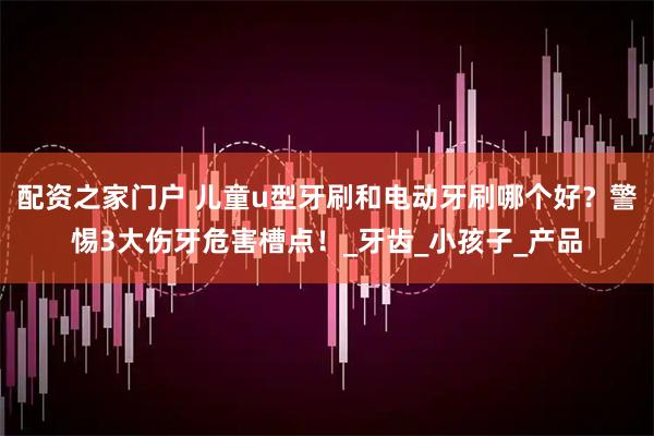 配资之家门户 儿童u型牙刷和电动牙刷哪个好？警惕3大伤牙危害槽点！_牙齿_小孩子_产品