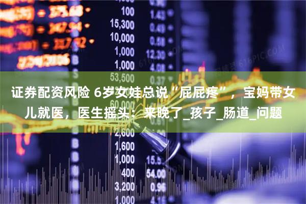 证券配资风险 6岁女娃总说“屁屁疼”，宝妈带女儿就医，医生摇头：来晚了_孩子_肠道_问题