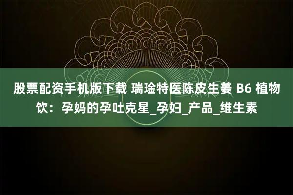 股票配资手机版下载 瑞琻特医陈皮生姜 B6 植物饮：孕妈的孕吐克星_孕妇_产品_维生素