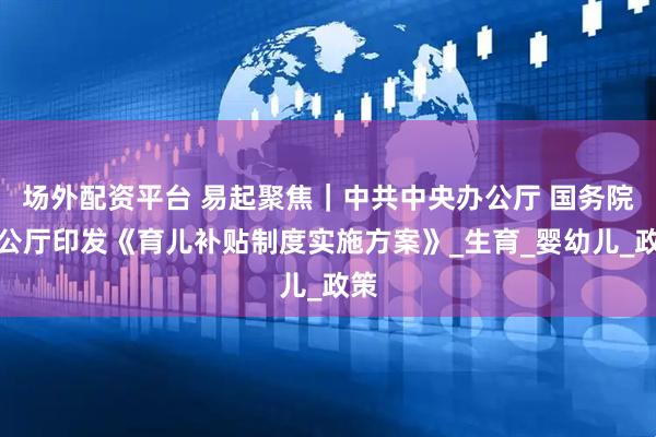 场外配资平台 易起聚焦｜中共中央办公厅 国务院办公厅印发《育儿补贴制度实施方案》_生育_婴幼儿_政策
