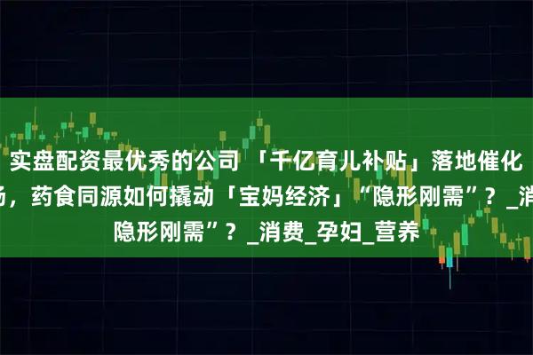 实盘配资最优秀的公司 「千亿育儿补贴」落地催化4万亿母婴市场，药食同源如何撬动「宝妈经济」“隐形刚需”？_消费_孕妇_营养