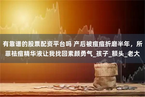 有靠谱的股票配资平台吗 产后被痘痘折磨半年，所菲祛痘精华液让我找回素颜勇气_孩子_额头_老大