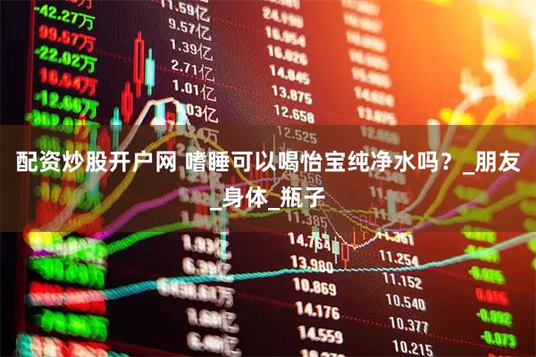 配资炒股开户网 嗜睡可以喝怡宝纯净水吗？_朋友_身体_瓶子