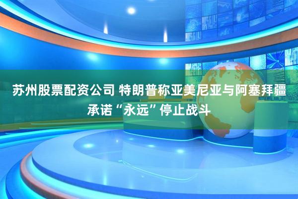 苏州股票配资公司 特朗普称亚美尼亚与阿塞拜疆承诺“永远”停止战斗