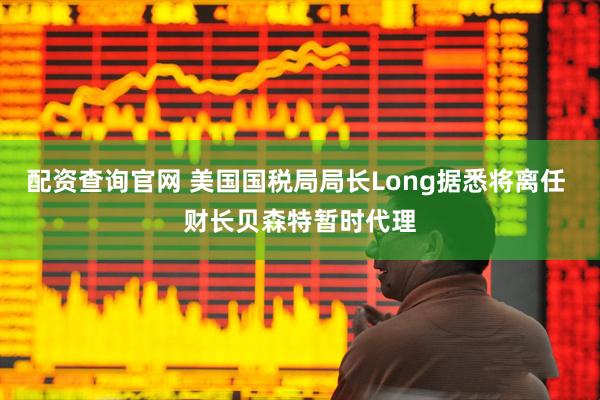 配资查询官网 美国国税局局长Long据悉将离任 财长贝森特暂时代理