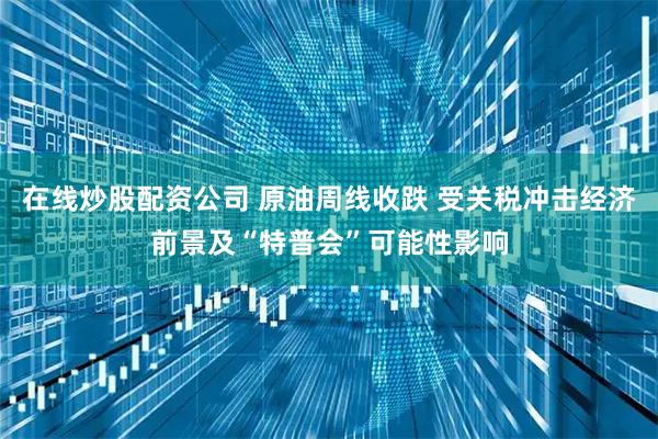 在线炒股配资公司 原油周线收跌 受关税冲击经济前景及“特普会”可能性影响