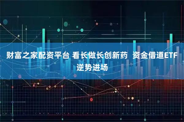 财富之家配资平台 看长做长创新药  资金借道ETF逆势进场