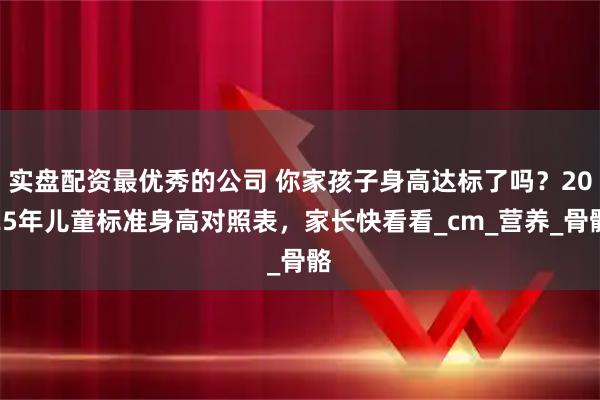 实盘配资最优秀的公司 你家孩子身高达标了吗？2025年儿童标准身高对照表，家长快看看_cm_营养_骨骼
