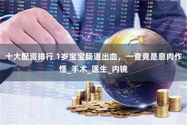 十大配资排行 1岁宝宝肠道出血，一查竟是息肉作怪_手术_医生_内镜