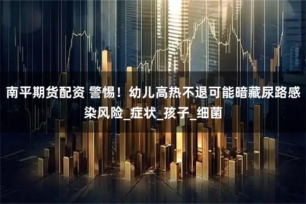 南平期货配资 警惕！幼儿高热不退可能暗藏尿路感染风险_症状_孩子_细菌