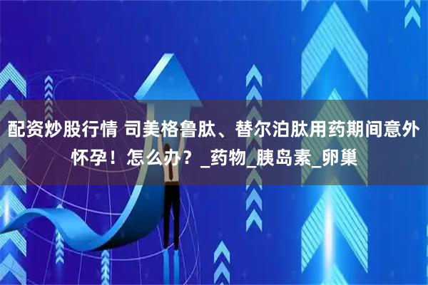 配资炒股行情 司美格鲁肽、替尔泊肽用药期间意外怀孕！怎么办？_药物_胰岛素_卵巢