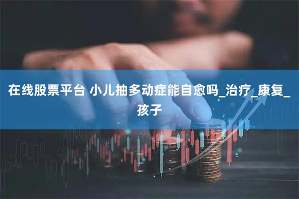 在线股票平台 小儿抽多动症能自愈吗_治疗_康复_孩子