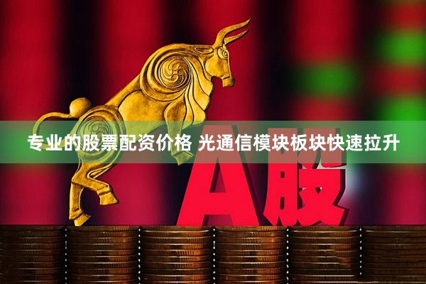 专业的股票配资价格 光通信模块板块快速拉升