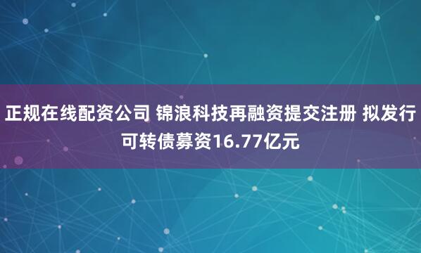 正规在线配资公司 锦浪科技再融资提交注册 拟发行可转债募资16.77亿元