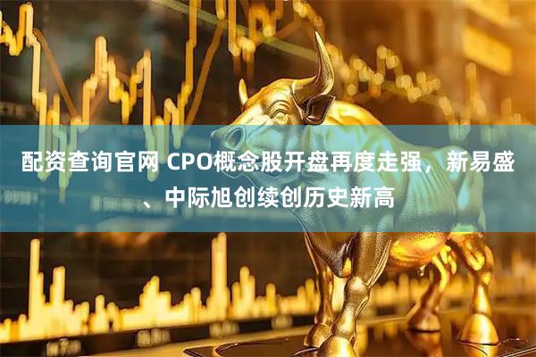 配资查询官网 CPO概念股开盘再度走强，新易盛、中际旭创续创历史新高