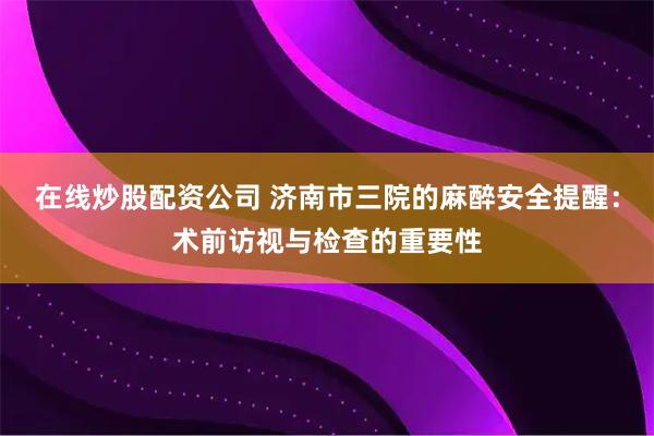 在线炒股配资公司 济南市三院的麻醉安全提醒：术前访视与检查的重要性