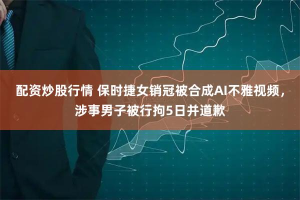 配资炒股行情 保时捷女销冠被合成AI不雅视频，涉事男子被行拘5日并道歉