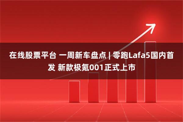 在线股票平台 一周新车盘点 | 零跑Lafa5国内首发 新款极氪001正式上市