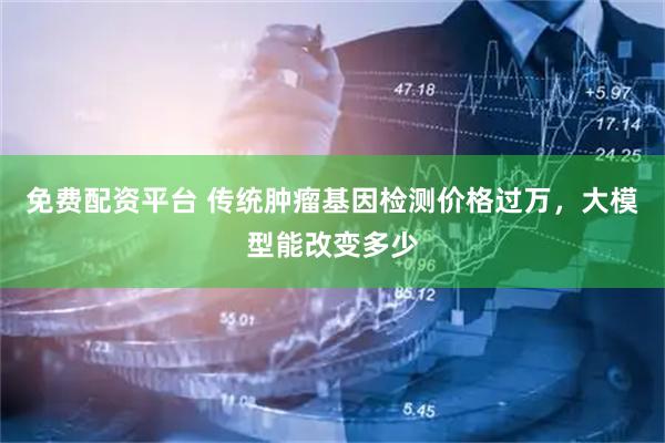 免费配资平台 传统肿瘤基因检测价格过万，大模型能改变多少