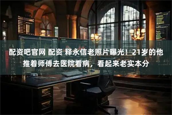 配资吧官网 配资 释永信老照片曝光！21岁的他推着师傅去医院看病，看起来老实本分