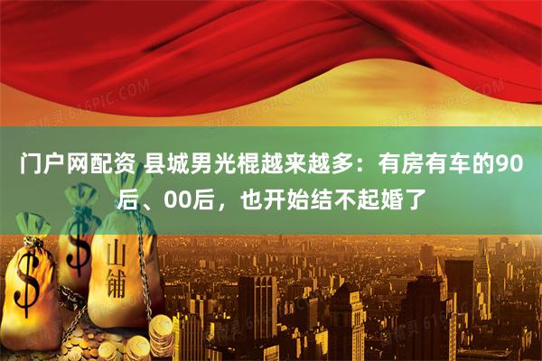 门户网配资 县城男光棍越来越多：有房有车的90后、00后，也开始结不起婚了