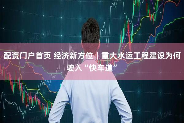 配资门户首页 经济新方位｜重大水运工程建设为何驶入“快车道”